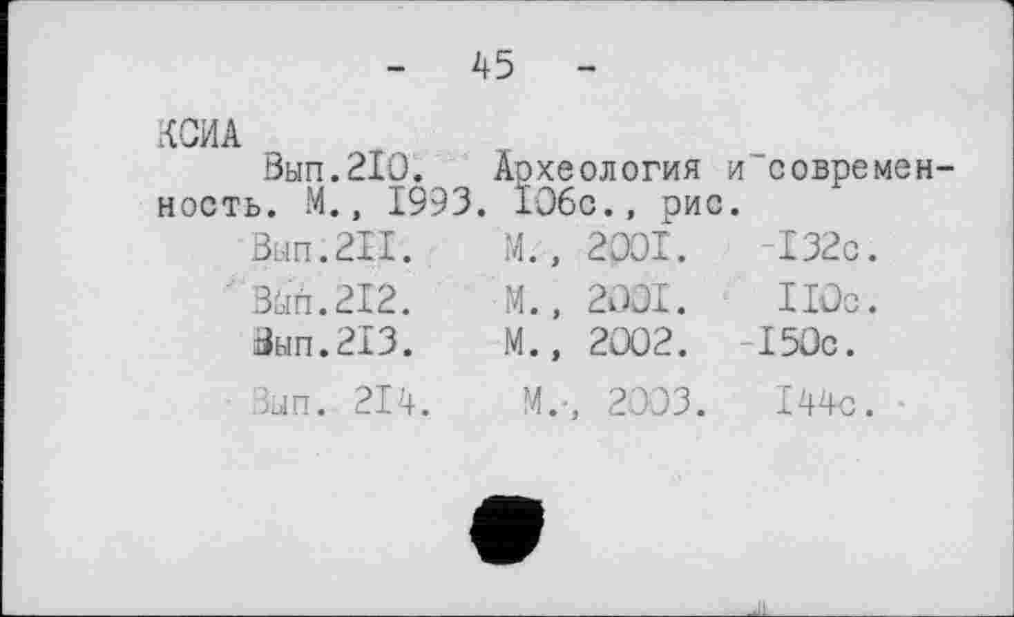 ﻿-	45	-
КСИА
Вып.210. Археология и современность. М., 1993. 106с., рис.
Вып.211.	М.,	2001.	-132с.
Змп.212.	М.,	2001.	110с.
Вып.213.	М.,	2002.	-150с.
Зып. 214.	М.-, 2003.	144с.